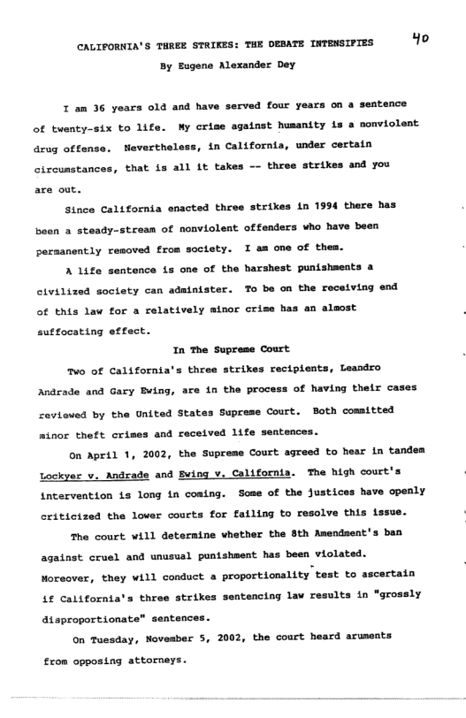 CAUIFORNIA’S THREE STRIKES: THE DEBATE INTEMSIPTES o By Eugene Alexander Dey I am 36 years old and have served four years on a seatence of twenty-six to life. My crime against humanity is a nonviolent drug offense. Neverthele: , in California, under certain oircunstances, that is all Lt takes —- three strikes and you are out. Since California enacted three strikes in 1994 there has been a steady-stcean of nonviolent offenders who have been permsnently removed from soctety. I am one of them. A life sentence is one of the harshest punishmeats a civilized soctety can administer. To be on the roceiving end of this law for a relatively minor crise has an alsost sutfocating effect. In The Suprese Court o of California’s three strikes recipients, Leaadro Andrade and Gary Buing, are in the process of having thelr cases ceviewed by the United States Supcese Court. Both comitted minor theft crimes and received life sentences. on April 1, 2002, the Supreme Court agreed to hear in tandea Lockyer v. Andrade and Buing v, California. The high court’s intervention is long in coming. Some of the justices have openly criticized the lower courts for falling to resolve this lssue. The court will deternine vhether the 8th Amendsent’s ban against cruel and unusual punishment has been violated. Moreover, they will conduct a proportionality test to ascertain 4f californias three strikes ntencing lav results in "grossly atsproportionate” sentences. On Tuesday, Noveaber 5, 2002, the court heard aruneats £rom opposing attorneys.
